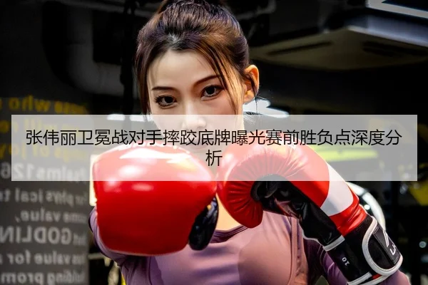 张伟丽卫冕战对手摔跤底牌曝光赛前胜负点深度分析